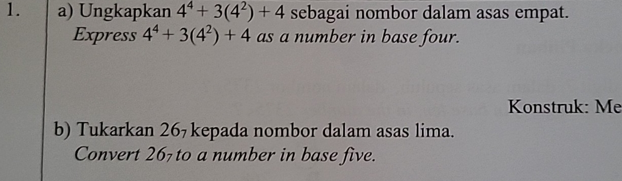 Ungkapkan 4^4+3(4^2)+4 sebagai nombor dalam asas empat. 
Express 4^4+3(4^2)+4 as a number in base four. 
Konstruk: Mẹ 
b) Tukarkan 26₇ kepada nombor dalam asas lima. 
Convert 267 to a number in base five.