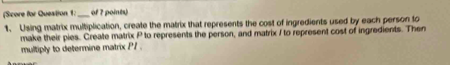 (Score for Question 1:_ of 7 points) 
1. Using matrix multiplication, create the matrix that represents the cost of ingredients used by each person to 
make their pies. Create matrix P to represents the person, and matrix I to represent cost of ingredients. Then 
multiply to determine matrix P1.