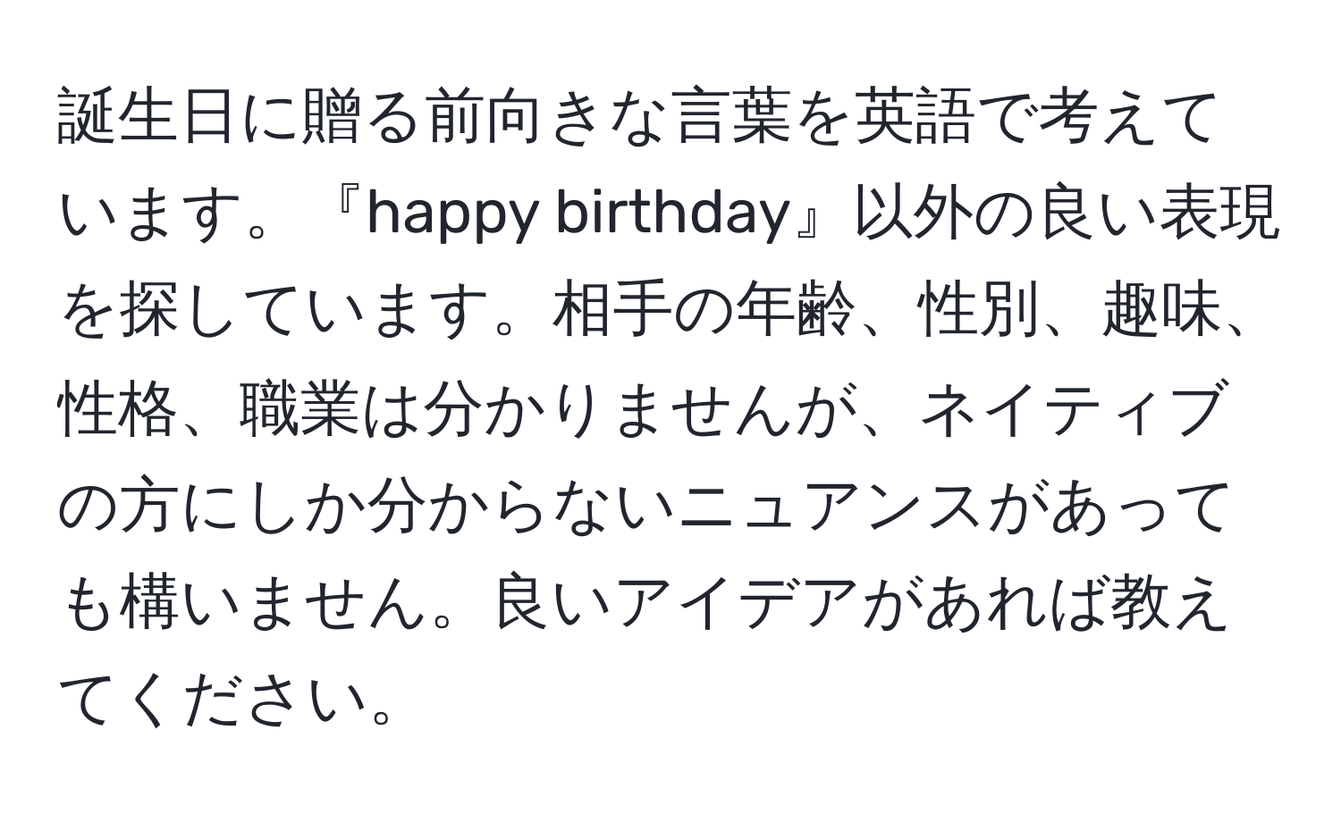 誕生日に贈る前向きな言葉を英語で考えています。『happy birthday』以外の良い表現を探しています。相手の年齢、性別、趣味、性格、職業は分かりませんが、ネイティブの方にしか分からないニュアンスがあっても構いません。良いアイデアがあれば教えてください。