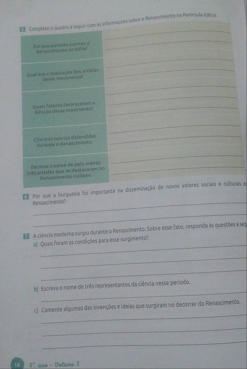 Complete o quadro a seguir com as informações sobre o Renascimento na Península Itálica. 
Em que período ocorreu o 
Renascimento na Itália? 
_ 
_ 
Qual era a inspiração dos artistas 
desse movimento? 
_ 
_ 
Quais fatores favoreceram a_ 
_ 
difusão desse movimento? 
_ 
Cite três teorias defendidas 
durante o Renascimento. 
_ 
_ 
Escreva o nome de pelo menos_ 
três artistas que se destacaram no 
Renascimento italiano. 
3 Por que a burguesia foi importante na disseminação de novos valores sociais e culturais do 
_Renascimento? 
_ 
A ciência moderna surgiu durante o Renascimento. Sobre esse fato, responda às questões a seg 
_ 
a) Quais foram as condições para esse surgimento? 
_ 
_ 
_ 
b) Escreva o nome de três representantes da ciência nesse período. 
_ 
c) Comente algumas das invenções e ideias que surgiram no decorrer do Renascimento. 
_ 
_ 
16 7% ano - Volume 1