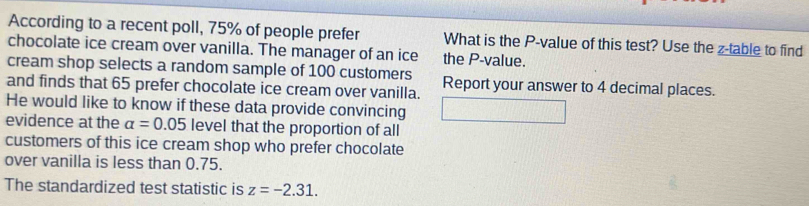 According to a recent poll, 75% of people prefer What is the P -value of this test? Use the z -table to find 
chocolate ice cream over vanilla. The manager of an ice the P -value. 
cream shop selects a random sample of 100 customers Report your answer to 4 decimal places. 
and finds that 65 prefer chocolate ice cream over vanilla. 
He would like to know if these data provide convincing 
evidence at the alpha =0.05 level that the proportion of all 
customers of this ice cream shop who prefer chocolate 
over vanilla is less than 0.75. 
The standardized test statistic is z=-2.31.