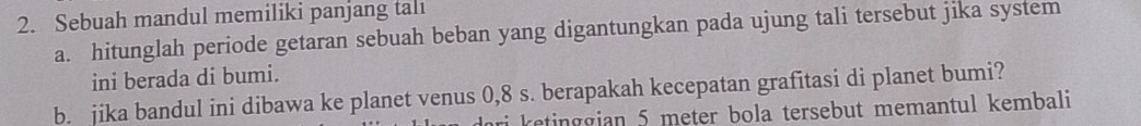 Sebuah mandul memiliki panjang talı 
a. hitunglah periode getaran sebuah beban yang digantungkan pada ujung tali tersebut jika system 
ini berada di bumi. 
b. jika bandul ini dibawa ke planet venus 0,8 s. berapakah kecepatan grafitasi di planet bumi? 
ri ketinggian 5 meter bola tersebut memantul kembali