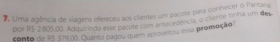 Uma agência de viagens ofereceu aos clientes um pacote para conhecer o Pantanal 
por R$ 2 805,00. Adquirindo esse pacote com antecedência, o cliente tinha um des 
conto de R$ 379,00. Quanto pagou quem aproveitou essa promoção?