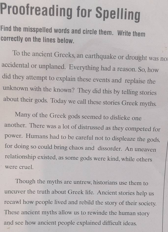 Proofreading for Spelling 
Find the misspelled words and circle them. Write them 
correctly on the lines below. 
To the ancient Greeks, an earthquake or drought was no 
accidental or unplaned. Everything had a reason. So, how 
did they attempt to explain these events and replaise the 
unknown with the known? They did this by telling stories 
about their gods. Today we call these stories Greek myths. 
Many of the Greek gods seemed to dislieke one 
another. There was a lot of distrussed as they competed for 
power. Humans had to be careful not to displeaze the gods, 
for doing so could bring chaos and dissorder. An uneaven 
relationship existed, as some gods were kind, while others 
were cruel. 
Though the myths are untrew, historians use them to 
uncuver the truth about Greek life. Ancient stories help us 
recawl how people lived and rebild the story of their society. 
These ancient myths allow us to rewinde the human story 
and see how ancient people explained difficult ideas.