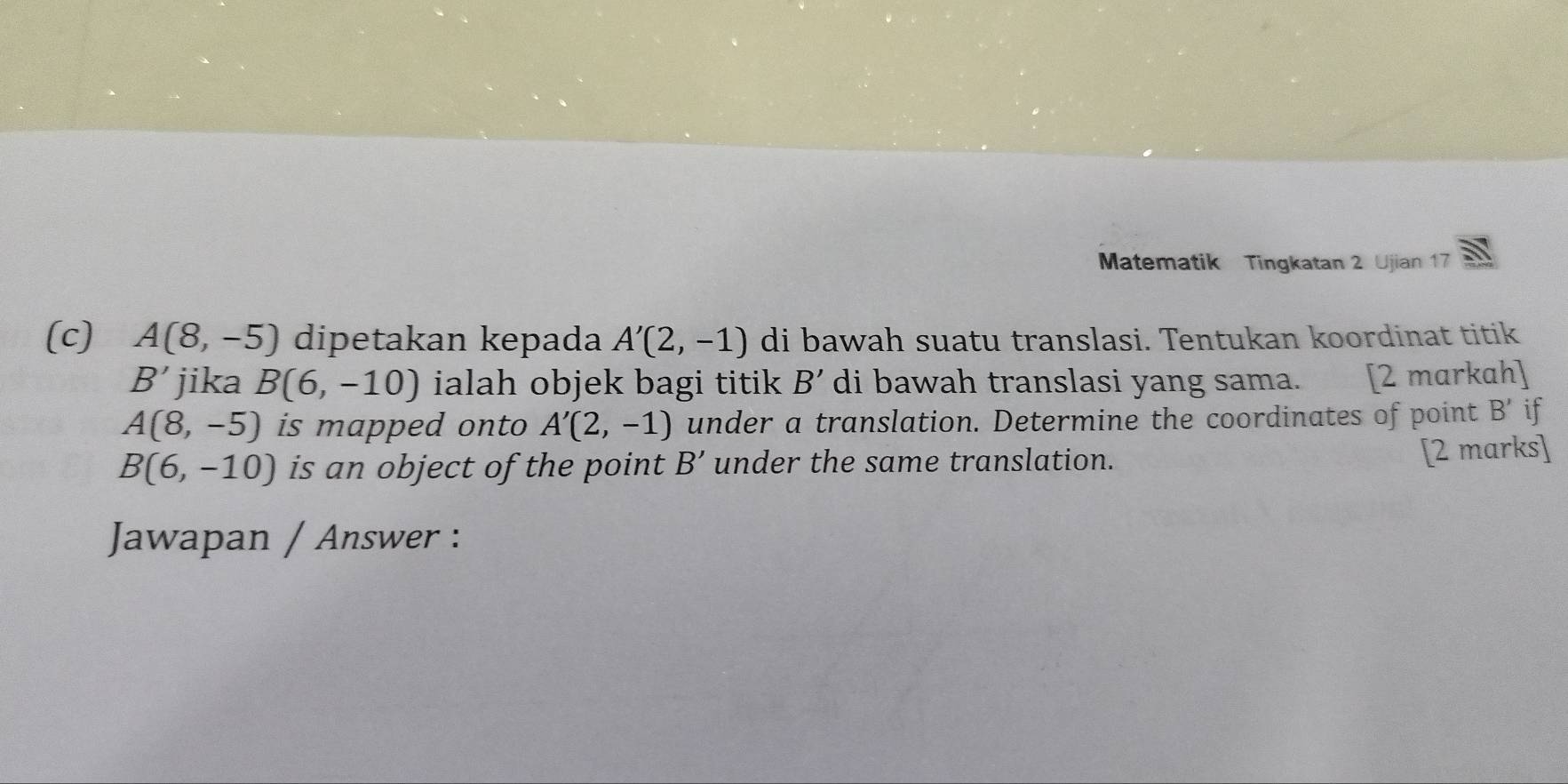 Matematik Tingkatan 2 Ujian 17 
(c) A(8,-5) dipetakan kepada A'(2,-1) di bawah suatu translasi. Tentukan koordinat titik
B' jika B(6,-10) ialah objek bagi titik B' di bawah translasi yang sama. [2 mɑrkɑh]
A(8,-5) is mapped onto A'(2,-1) under a translation. Determine the coordinates of point B if
B(6,-10) is an object of the point B' under the same translation. 
[2 marks] 
Jawapan / Answer :