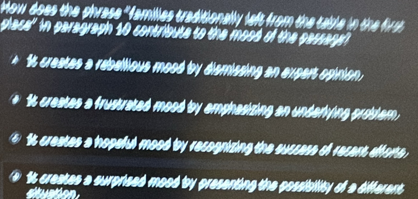 How does the phrase "families traditionally left from the table in the firs 
place' in paragraph 10 contribute to the mood of the passage?
1t creates a reballious mood by dismissing an expert opinion.
a It creates a frustrated mood by emphasizing an underlying probsiem.
5 It creates a hopeful mood by recognizing the suscess of recent efforte ,
It creates a surprised mood by presenting the possisility of a different
suation