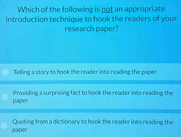 Which of the following is not an appropriate
introduction technique to hook the readers of your
research paper?
Telling a story to hook the reader into reading the paper
Providing a surprising fact to hook the reader into reading the
paper
Quoting from a dictionary to hook the reader into reading the
paper