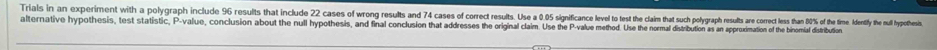Trials in an experiment wilth a polgrah icas s o res stusts ost ingcue o o stn and 7 ases of or rsus .ie et t t t or est r core esn % of theime dentify the ul hypothesi. 
alternative hypothesis, test statistic. P value, conclusion about the null hypothesis, and final conclusion that addresses the original claim. Use the P -value method. Use the normal distribution as an apporoximation of the binormial distribution