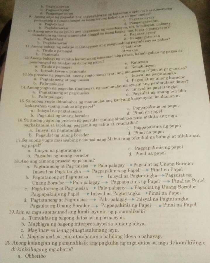 b. Pagbslarawan
=     Pgsanalavsy
9. Arong anvo ag pageulat ang nagpapahavag ug katwivan o opinion o argumentong
d. Pangangaswiran
Psnapanlg a sumasalungst as lang myung hakubain an manunolas"
c. Pagsasalaysay
*  Paglalahad
d. Pangangatwiran
10 Anong aave ng pagsulat and nagsasaas ng obserbasyon, uri, kondisyon, palagay
b. Paglalarawan
dandamin og isang manuaular hinggil sa jang bagay, too, lugar o pangyayari?
e. Pagsasalaysay
a Paglalahad
d. Pangangatwiran
b. Pagialarawan
11. Apong bahaging sulatin matatagjuan ang pangunahing pagtalakay sa paksa?
e) katawan
a. Titulo o pamagat d) wakas
b. Panimula
12. Anong bahagi ng sulatin karaniwang ismasaad abg paksa, kahalagahan ng paksa at
pambungad na talakay sa daloy ng papel?
c. Katawan
a. Titulo o pamagat d. Kongklusyon
b. Introduksyon o panimula
13.Sa proseso ng pagsulat, anong yugto nangyayari ang mausisang isipan at pag-uusisa?
c. Inisyal na pagtatangka
a. Pagtatanong at pag uusisa
d. Pagsulat ng unang burador
b. Pala·palagay
14. Anong yugto ng pagsulat tinatangka ng manunulat na ayusin ang panimulang datos?
e. Inisyal na pagtatangka
a. Pagtatanong at pag-uusisa
d. Pagsulat ng unang burador
b. Pala-palagay
15.Sa anong yugto ibinubuhos ng manunulat ang kanyang kasanayan, kaalaman at
kakayahan upang mabuo ang papel?
c. Pagpapakinis ng papel
a. Inisyal na pagtatangka
d. Pinal na papel
b. Pagsulat ng unang borador
16. Sa anong yugto ng proseso ng pagsulat muling binabasa para makita ang mga
pagkakamlai sa ispeling, paggamit ng salita at gramatika?
a. Inisyal na pagtatangka
c. Pagpapakinis ng papel
b. Pagsulat ng unang borador d. Pinal na papel
17.Sa anong yugto masasabing nasunod nang Mabuti ang teknikal na bahagi at nilalaman
ng papel?
a. Inisyal na pagtatangka c. Pagpapakinis ng papel
b. Pagsulat ng unang borador d. Pinal na papel
18.Ano ang tamang proseso ng pasulat?
a. Pagtatanong at Pag-uusisa → Pala-palagay — Pagsulat ng Unang Borador
Inisyal na Pagtatangka — Pagpapakinis ng Papel — Pinal na Papel
b. Pagtatanong at Pag-uusisa   Inisyal na Pagtatangka—Pagsulat ng
Unang Borador → Pala·palagay — Pagpapakinis ng Papel — Pinal na Papel
c. Pagtatanong at Pag-uusisa → Pala-palagay— Pagsulat ng Unang Borador
Pagpapakinis ng Papel → Inisyal na Pagtatangka →Pinal na Papel
d. Pagtatanong at Pag-uusisa → Pala-palagay→ Inisyal na Pagtatangka
Pagsulat ng Unang Borador — Pagpapakinis ng Papel → Pinal na Papel
19.Alin sa mga sumusunod ang hindi layunin ng pananaliksik?
a. Tumuklas ng bagong datos at impormasyon.
b. Magbigya ng bagong interpretasyon sa lumang ideya.
c. Maglinaw sa isang pinagtatalunang isyu.
d. Magpasubali sa makatotohanan o balidong ideya o pahayag.
20.Anong katangian ng pananaliksik ang pagkuha ng mga datos sa mga di-kumikiling o
di-kinikilingang mg abatis?
a. Obhetibo