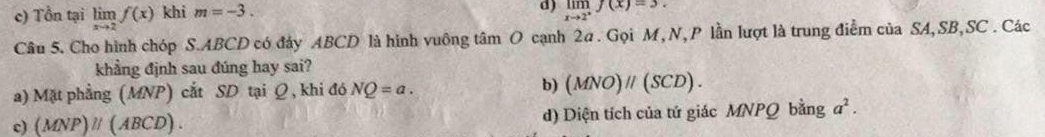 c) Tồn tại limlimits _xto 2f(x) khi m=-3.
d) limlimits _xto 2^+f(x)=3. 
Câu 5. Cho hình chóp S. ABCD có đảy ABCD là hình vuông tâm O cạnh 2a. Gọi M, N, P lần lượt là trung điểm của SA,SB,SC . Các
khẳng định sau đúng hay sai?
a) Mặt phẳng (MNP) cắt SD tại Ω , khi đó NQ=a. b) (MNO)parallel (SCD).
c) (MNP)parallel (ABCD). d) Diện tích của tứ giác MNPQ bằng a^2.