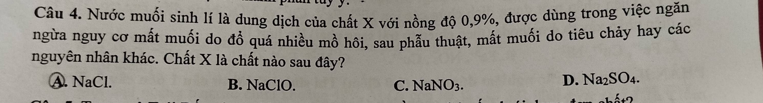 Nước muối sinh lí là dung dịch của chất X với nồng độ 0, 9%, được dùng trong việc ngăn
ngừa nguy cơ mất muối do đổ quá nhiều mồ hôi, sau phẫu thuật, mất muối do tiêu chảy hay các
nguyên nhân khác. Chất X là chất nào sau đây?
A. NaCl. B. NaClO. C. NaNO_3.
D. Na_2SO_4. 
.c