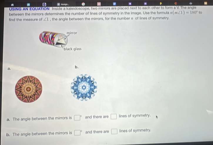 Assign... * C
USING AN EQUATION Inside a kaleidoscope, two mirrors are placed next to each other to form a V. The angle
between the mirrors determines the number of lines of symmetry in the image. Use the formula n(m∠ 1)=180° to
find the measure of ∠ 1 , the angle between the mirrors, for the number π of lines of symmetry.
mirror
black glass
a.
b.
a. The angle between the mirrors is □° and there are □ lines of symmetry.
b. The angle between the mirrors is □° and there are □ lines of symmetry.