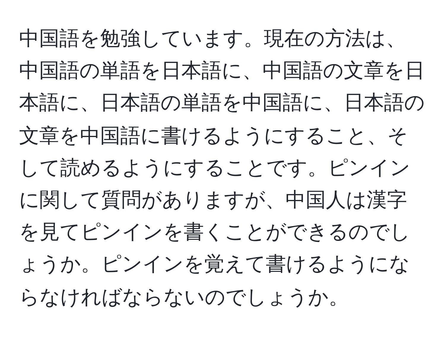 中国語を勉強しています。現在の方法は、中国語の単語を日本語に、中国語の文章を日本語に、日本語の単語を中国語に、日本語の文章を中国語に書けるようにすること、そして読めるようにすることです。ピンインに関して質問がありますが、中国人は漢字を見てピンインを書くことができるのでしょうか。ピンインを覚えて書けるようにならなければならないのでしょうか。