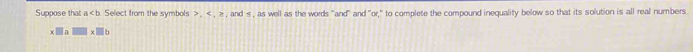 Suppose that a b. Select from the symbols , , ≥ , and , as well as the words "and" and "or," to complete the compound inequality below so that its solution is all real numbers 
D