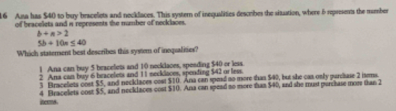 Ama has $40 to buy bracelets and necklaces. This systern of inequalities describes the situation, where 6 represents the mumber
of bracelets and i represents the mumber of neclaces.
b+n>2
5b+10n≤ 40
Which statement best describes this system of inequalities?
1 Ana can buy 5 bracelets and 10 neeklaces, speading $40 or less.
2 Ana can buy 6 bracelets and 11 necklaces, spending $42 or less.
3 Bracelets cost $5, and necklaces cost $10. Ana can spead no more than $40, but she can only purchase 2 isems.
4 Bracelets cost $5, and necklaces cost $10. Ana can spead no more than $40, and she must purchase mor than 2
iters .