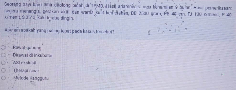 Seorang bayi baru lahir ditolong bidan di TPMB. Hasil anamnesis: us a kehamilan 9 bulan. Hasil pemeriksaan:
segera menangis, gerakan aktif dan warna kulit kemerahan, BB 2500 gram, PB 48 cm, FJ 130 x/menit, P 40
x/menit, S 35°C , kaki teraba dingin.
Asuhan apakah yang paling tepat pada kasus tersebut? ;
N 0
Rawat gabung
Dirawat di inkubator
ASI ekslusif
Therapi sinar
Metode Kangguru