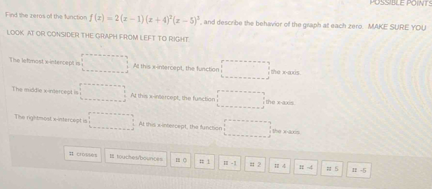 POSSIBLE POINTS
Find the zeros of the function f(x)=2(x-1)(x+4)^2(x-5)^3 , and describe the behavior of the graph at each zero. MAKE SURE YOU
LOOK AT OR CONSIDER THE GRAPH FROM LEFT TO RIGHT.
The leftmost x-intercept is At this x-intercept, the function the x-axis.
The middle x-intercept is At this x-intercept, the function the x-axis.
The rightmost x-intercept is^3. At this x-intercept, the function the x-axis.
# crosses It touches/bounces :; ( : 1 :: -1 : 2 : 4 : -4 # 5
# -5
