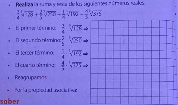 Realiza la suma y resta de los siguientes números reales.
 3/4 sqrt[3](128)+ 2/5 sqrt[3](250)+ 1/4 sqrt[3](192)- 4/5 sqrt[3](375)
El primer término:  3/4 · sqrt[3](128)
El segundo término:  2/5 · sqrt[3](250)
El tercer término:  1/4 · sqrt[3](192)
El cuarto término:  4/5 · sqrt[3](375)
Reagrupamos: 
Por la propiedad asociativa: 
saber