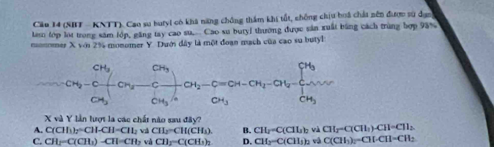 Cầu 14 (SBT - KNTT). Cao su butyl có khá năng chông thầm khí tất, chống chịu boá chất nên được sự dạn
lam tớp lot trong săm lớp, găng tay cao su. Cao su bury) thường được sản xuất bằng cách trung hợp 93%
momomer X với 2% monomer Y. Dưới dây là một đoạn mạch của cao su butyl
CH_3^((□) CH_2)-C + CH_2 x frac CH_3CH_3/nOH_2-C=CH-CH_2-CH_2-CH_2=frac CH_3CH_3
CH_3
X và Y lần lượt la các chất nào sau đây?
A. C(CH_3)_2=CH-CH=CH_2 vi CH_2=CH(CH_3). B. CH_2=C(ClI_3)_2 và CH_2=C(CH_3)-CH=CH_2.
C. CH_2=C(CH_3)-CH=CH_2 và CH_2=C(CH_3)_2 D. CH_2=C(CH_3)_2 vâ C(CH_3)_2=CH· CH=CH_2