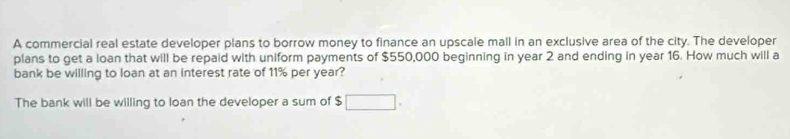 A commercial real estate developer plans to borrow money to finance an upscale mall in an exclusive area of the city. The developer 
plans to get a loan that will be repaid with uniform payments of $550,000 beginning in year 2 and ending in year 16. How much will a 
bank be willing to loan at an interest rate of 11% per year? 
The bank will be willing to loan the developer a sum of $ □.