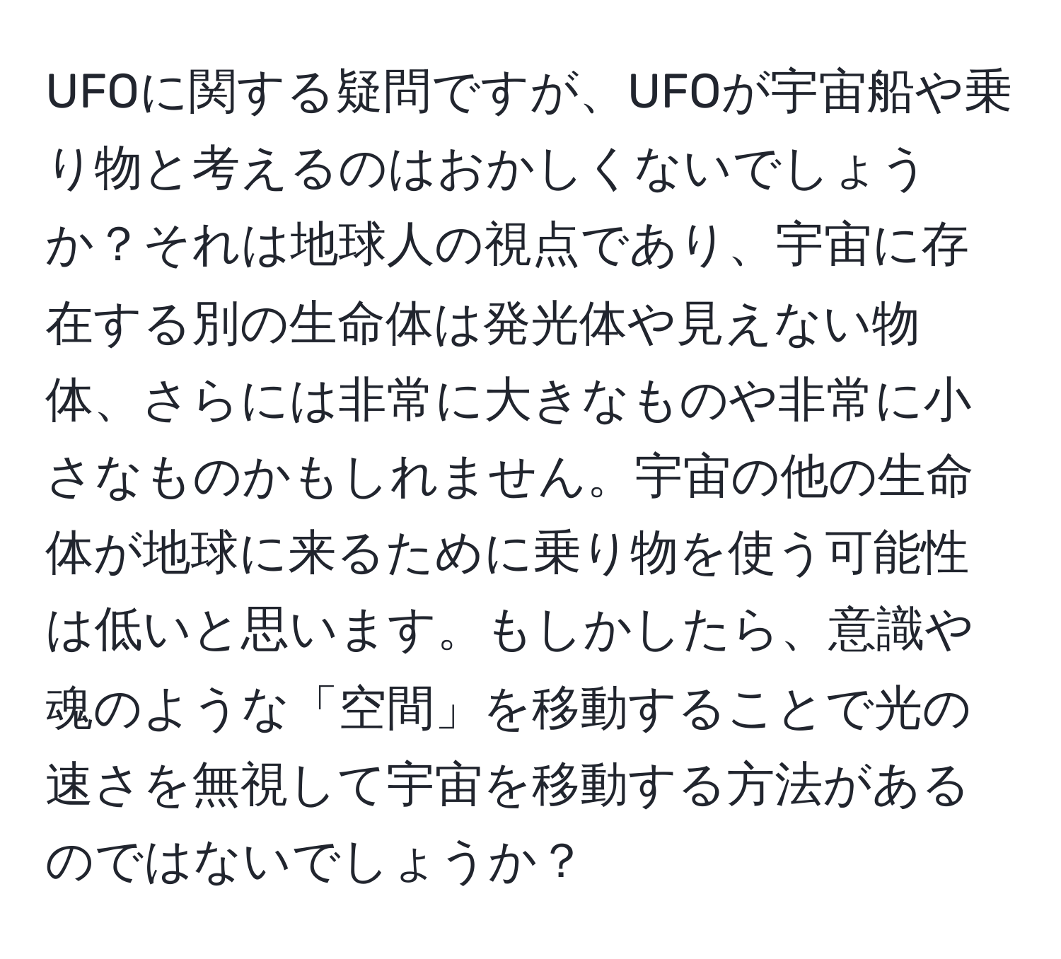 UFOに関する疑問ですが、UFOが宇宙船や乗り物と考えるのはおかしくないでしょうか？それは地球人の視点であり、宇宙に存在する別の生命体は発光体や見えない物体、さらには非常に大きなものや非常に小さなものかもしれません。宇宙の他の生命体が地球に来るために乗り物を使う可能性は低いと思います。もしかしたら、意識や魂のような「空間」を移動することで光の速さを無視して宇宙を移動する方法があるのではないでしょうか？