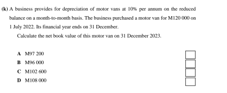 A business provides for depreciation of motor vans at 10% per annum on the reduced
balance on a month-to-month basis. The business purchased a motor van for M120 000 on
1 July 2022. Its financial year ends on 31 December.
Calculate the net book value of this motor van on 31 December 2023.
A M97 200
B M96 000
C M102 600
D M108 000