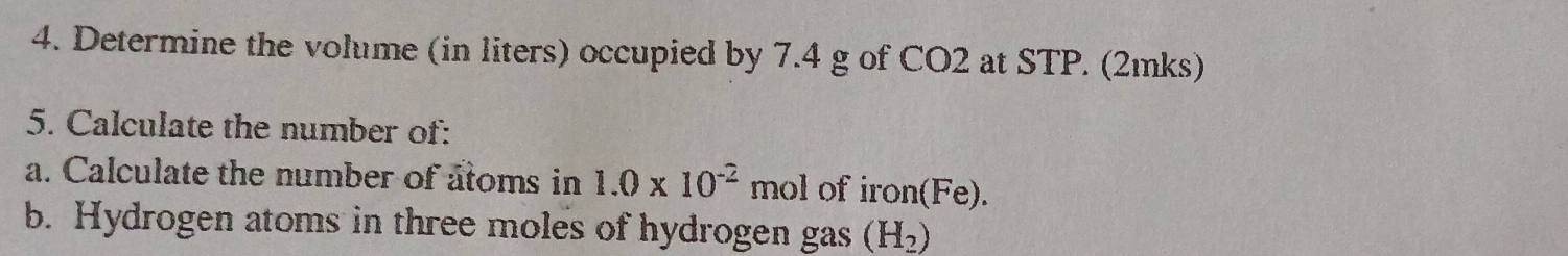 Determine the volume (in liters) occupied by 7.4 g of CO2 at STP. (2ıks) 
5. Calculate the number of: 
a. Calculate the number of atoms in 1.0* 10^(-2) mol of iron(Fe). 
b. Hydrogen atoms in three moles of hydrogen gas (H_2)