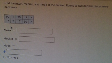 Find the mean, median, and mode of the dataset. Round to two decimal places were
necessary.
Mean=□
Median=□
Mode =
□
No mode