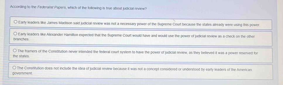 According to the Federalist Papers, which of the following is true about judicial review?
Early leaders like James Madison said judicial review was not a necessary power of the Supreme Court because the states already were using this power.
0 Early leaders like Alexander Hamilton expected that the Supreme Court would have and would use the power of judicial review as a check on the other
branches.
The framers of the Constitution never intended the federal court system to have the power of judicial review, as they believed it was a power reserved for
the states.
The Constitution does not include the idea of judicial review because it was not a concept considered or understood by early leaders of the American
government.