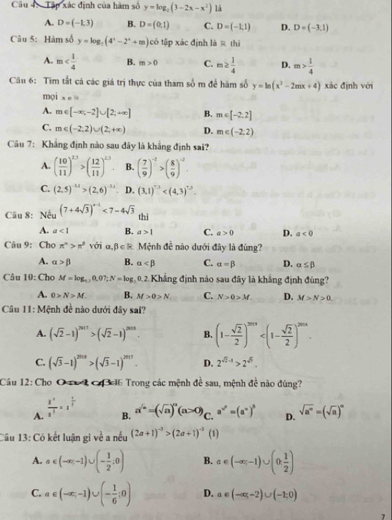 Tập xác định của hàm số y=log _2(3-2x-x^2) là
A. D=(-1,3) B. D=(0;1) C. D=(-1,1) D. D=(-3,1)
Câu 5: Hàm số y=log _2(4^x-2^x+m)co tập xác định là R thì
A. m B. m>0 C. m≥  1/4  D. m> 1/4 
Câu 6: Tim tất cả các giá trị thực của tham số m đề hàm số y=ln (x^2-2mx+4) xác định với
mọi xeli
A. m∈ [-∈fty ,-2]∪ [2;+∈fty ] B. m∈ [-2;2]
C. m∈ (-2;2)∪ (2;+∈fty ) D. m∈ (-2;2)
Câu 7: Khẳng định nào sau dây là khẳng định sai?
A. ( 10/11 )^2.3>( 12/11 )^2.3. B. ( 7/9 )^-2>( 8/9 )^-2.
C. (2,5)^-3.1>(2,6)^-3.1 D. (3,1)^7.3
Cầu 8: Nếu (7+4sqrt(3))^a-1<7-4sqrt(3) thi
A. a<1</tex> B. a>1 C. a>0 D. a<0</tex>
Câu 9: Cho π^n>π^p với alpha ,beta ∈ R Mệnh đề nào dưới đây là đúng?
A. alpha >beta B. alpha C. alpha =beta D. alpha ≤ beta
Câu 10: Cho M=log _a,j0,07;N=log g 0.2. Khẳng định nào sau đây là khẳng định đúng?
A. 0>N>M. B. M>0>N. C. N>0>M. D. M>N>0.
Câu 11: Mệnh đề nào dưới đây sai?
A. (sqrt(2)-1)^2017>beginpmatrix sqrt(2)-1end(pmatrix)^(2018). B. (1- sqrt(2)/2 )^2019
C. (sqrt(3)-1)^2018>(sqrt(3)-1)^2017. D. 2^(sqrt(2)-1)>2^(sqrt(3)).
Câu 12: Cho O r 1 CB I Trong các mệnh đề sau, mệnh đề nào đúng?
A.  (3^(-1))/3^3 =3^(frac 1)3
B. a^(sqrt(a))=(sqrt(a))^alpha (a>0) C. a^(n^p)=(a^a)^p D. sqrt(a^(∈fty))=(sqrt(a))^alpha 
Cầu 13: Có kết luận gì về a nếu (2a+1)^-3>(2a+1)^-3 (1)
A. a∈ (-∈fty ,-1)∪ (- 1/2 ;0) a∈ (-∈fty ;-1)∪ (0; 1/2 )
B.
C. a∈ (-∈fty ,-1)∪ (- 1/6 ;0) D. a∈ (-∈fty ,-2)∪ (-1;0)