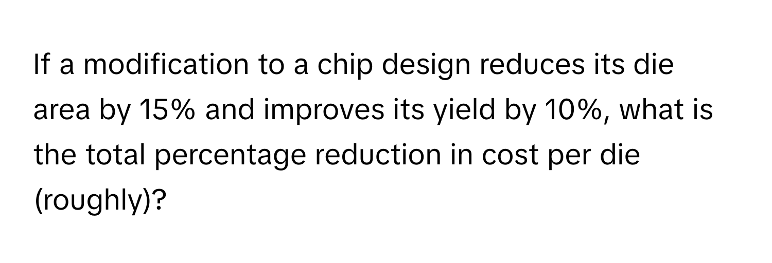 If a modification to a chip design reduces its die area by 15% and improves its yield by 10%, what is the total percentage reduction in cost per die (roughly)?