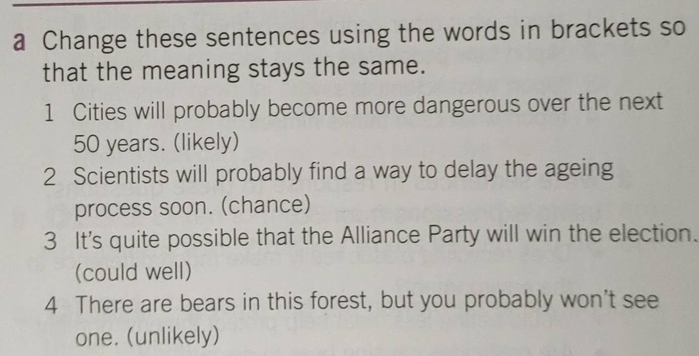 a Change these sentences using the words in brackets so 
that the meaning stays the same. 
1 Cities will probably become more dangerous over the next
50 years. (likely) 
2 Scientists will probably find a way to delay the ageing 
process soon. (chance) 
3 It's quite possible that the Alliance Party will win the election. 
(could well) 
4 There are bears in this forest, but you probably won't see 
one. (unlikely)