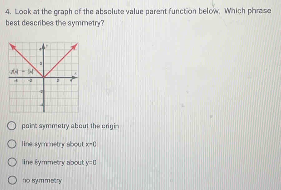 Look at the graph of the absolute value parent function below. Which phrase
best describes the symmetry?
point symmetry about the origin
line symmetry about x=0
line symmetry about y=0
no symmetry