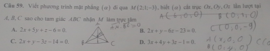 Viết phương trình mặt phẳng (α) đi qua M(2;1;-3) , biết (α) cắt trục Ox, Oy, Oz lần lượt tại
A, B, C sao cho tam giác ABC nhận M làm trực tâm
A. 2x+5y+z-6=0. B. 2x+y-6z-23=0.
C. 2x+y-3z-14=0. D. 3x+4y+3z-1=0.