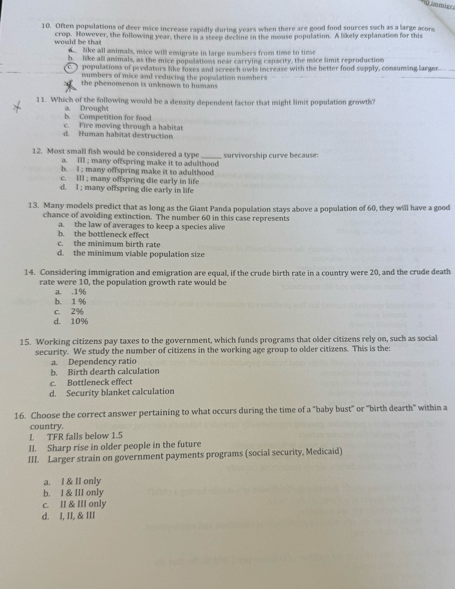 immigra
10. Often populations of deer mice increase rapidly during years when there are good food sources such as a large acorn
crop. However, the following year, there is a steep decline in the mouse population. A likely explanation for this
would be that
like all animals, mice will emigrate in large numbers from time to time
b. like all animals, as the mice populations near carrying capacity, the mice limit reproduction
c. ) populations of predators like foxes and screech owls increase with the better food supply, consuming larger_
numbers of mice and reducing the population numbers
the phenomenon is unknown to humans
11. Which of the following would be a density dependent factor that might limit population growth?
a. Drought
b. Competition for food
c. Fire moving through a habitat
d. Human habitat destruction
12. Most small fish would be considered a type survivorship curve because:
a. III ; many offspring make it to adulthood
b. I ; many offspring make it to adulthood
c. III ; many offspring die early in life
d. I ; many offspring die early in life
13. Many models predict that as long as the Giant Panda population stays above a population of 60, they will have a good
chance of avoiding extinction. The number 60 in this case represents
a. the law of averages to keep a species alive
b. the bottleneck effect
c. the minimum birth rate
d. the minimum viable population size
14. Considering immigration and emigration are equal, if the crude birth rate in a country were 20, and the crude death
rate were 10, the population growth rate would be
a. .1%
b. 1 %
c. 2%
d. 10%
15. Working citizens pay taxes to the government, which funds programs that older citizens rely on, such as social
security. We study the number of citizens in the working age group to older citizens. This is the:
a. Dependency ratio
b. Birth dearth calculation
c. Bottleneck effect
d. Security blanket calculation
16. Choose the correct answer pertaining to what occurs during the time of a “baby bust” or “birth dearth” within a
country.
I. TFR falls below 1.5
II. Sharp rise in older people in the future
III. Larger strain on government payments programs (social security, Medicaid)
a. I & II only
b. I & III only
c. II & III only
d. I, II, & III