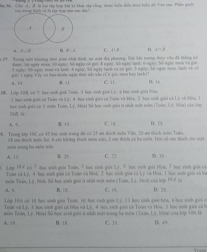 ầu 36. Cho A, B là hai tập hợp bắt kì khác tập rỗng, được biểu diễn theo biểu đồ Ven sau. Phần gạch
soc trong hình vẽ là tập hợp nào sau dây?
A. A∪ B. B. Bvee A C. AB D. A∩ B.
u 37. Trong một khoảng thời gian nhật định, tại một địa phượng, Đài khí tượng thủy văn đã thống kê
được: Số ngày mưa: 10 ngày; Số ngày có gió: 8 ngày; Số ngày lạnh: 6 ngày; Số ngày mưa và gió:
5 ngày: Số ngày mưa và lạnh: 4 ngày; Số ngày lạnh và có gió: 3 ngày; Số ngày mưa, lạnh và có
gió: 1 ngày.Vậy có bao nhiêu ngày thời tiết xấu (Có gió.mưa hay lạnh)?
A. 14. B. 13 . C. 15 . D. 16 .
38. Lớp 10B có 7 học sinh giới Toán, 5 học sinh giỏi Lý. 6 học sinh giới Hóa.
3 học sinh giới cả Toán và Lý, 4 học sinh giới cá Toán và Hóa, 2 học sinh giỏi cả Lý và Hóa, 1
học sinh giới cá 3 môn Toán, Lý, Hóa) Số học sinh giới ít nhất một môn (Toán, Lý. Hóa) của lớp
10B là:
A. 9. . B. 10. . C. 18.. D. 28.
9. Trong lớp 10C có 45 hợ sinh trong đỏ có 25 am thích môn Văn, 20 an thích môn Toán,
18 em thích môn Sử, 6 em không thích môn nào, 5 em thích cả ba môn. Hỏi số em thích chỉ một
môn trong ba mồn trên.
A. 15. B. 20 . C. 25 . D. 30.
0. Lớp 104 có 7 học sinh giỏi Toán, 5 học sinh giỏi Lý, 6 học sinh giỏi Hoá, 3 học sinh giỏi cá
Toân và Lý, 4 học sinh giỏi cả Toán và Hoá, 2 học sinh giới cả Lý và Hoá, 1 học sinh giới cả ba
môn Toán, Lý, Hoá. Số học sinh giới ít nhất một môn (Toán, Lý, Hoá) của lớp 104 là
A. 9. B. 18 . C. 10 . D. 28 .
Lớp 10A có 10 học sinh giỏi Toán, 10 học sinh giải Lý, 11 học sinh giới hỏa, 6 học sinh giải c
Toán và Lý, 5 học sinh giỏi cá Hóa và Lý, 4 học sinh giới cả Toán và Hỏa, 3 học sinh giới cả b
môn Toán, Lý, Hóa) Số học sinh giới ít nhất một trong ba môn (Toán, Lý, Hóa) của lớp 10A là
A. 19. B. 18 . C. 31. D. 49 .
Trang