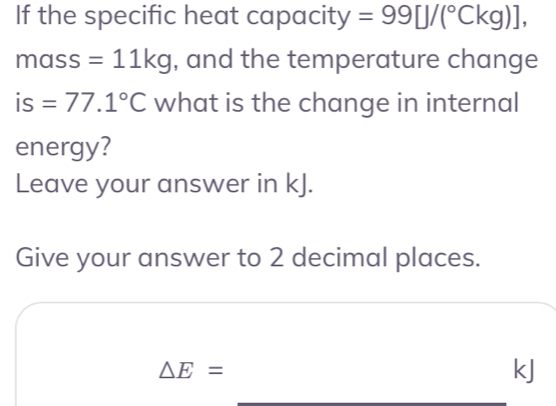 If the specific heat capacity =99[J/(^circ Ckg)],
mass=11kg , and the temperature change 
is =77.1°C what is the change in internal 
energy? 
Leave your answer in kJ. 
Give your answer to 2 decimal places.
△ E=
kJ