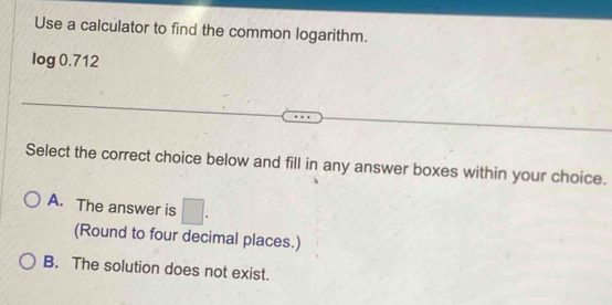 Use a calculator to find the common logarithm.
log 0.712
Select the correct choice below and fill in any answer boxes within your choice.
A. The answer is □. 
(Round to four decimal places.)
B. The solution does not exist.