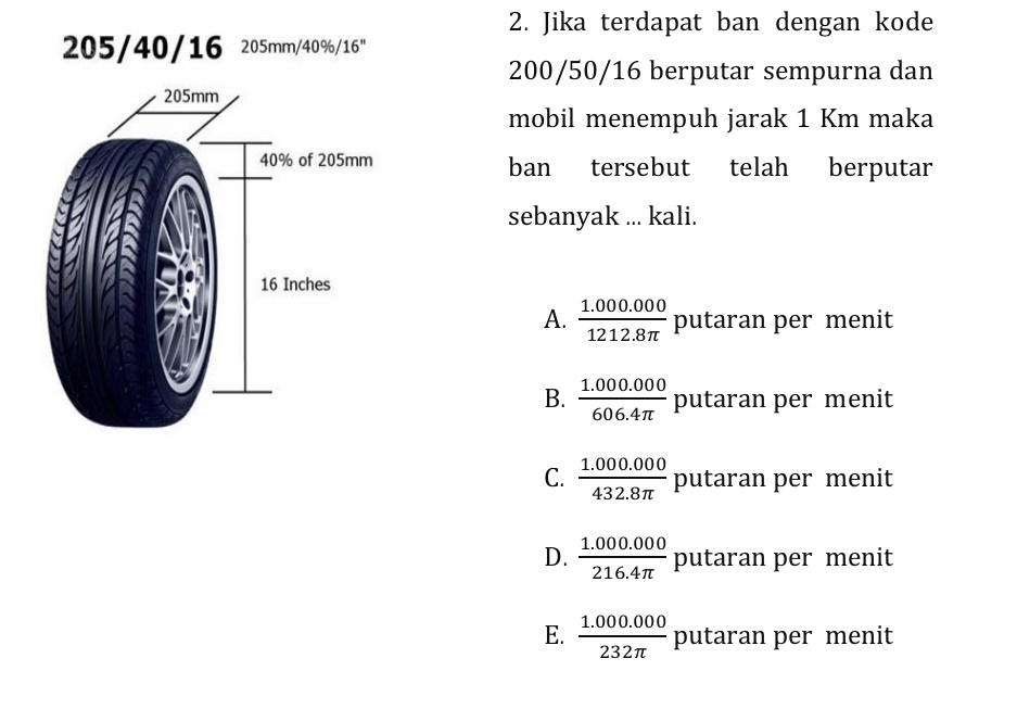 Jika terdapat ban dengan kode
205/40/16 205mm/40%/ 16''
200/50/16 berputar sempurna dan
mobil menempuh jarak 1 Km maka
ban tersebut telah berputar
sebanyak ... kali.
A.  (1.000.000)/1212.8π   putaran per menit
B.  (1.000.000)/606.4π   putaran per menit
C.  (1.000.000)/432.8π   putaran per menit
D.  (1.000.000)/216.4π   putaran per menit
E.  (1.000.000)/232π   putaran per menit