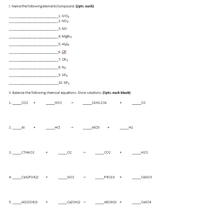 Namethefollowing element/compound. (2pts. each) 
_1. SrCl_2
_2. NO_2
_ 
3. NO
_4. MgBr_2
__5. Al_2S_3
_6. CIE
_7. ClF_2
_8. N_2
_9. SiF_4
_10. SiF_2
1I. Balance the following chemical equations. Show solutions. (3pts. each blank) 
1._ CO2 + _ H2O - _ C6 H12O6 + _ O2
2 ._ Al + _ HCl -> _  △ JCI3 + _ H2
3._ C7H6O2 + _ O2 -> _  CO2 + _ H2O
4._ Ca3(PO4)2 + _  SiO2 -> _ P4010 _CaSiO3 
5._ Al2(SO4)3 + _ Ca(OH)2to _ Al(OH)3+ _ CaSO4