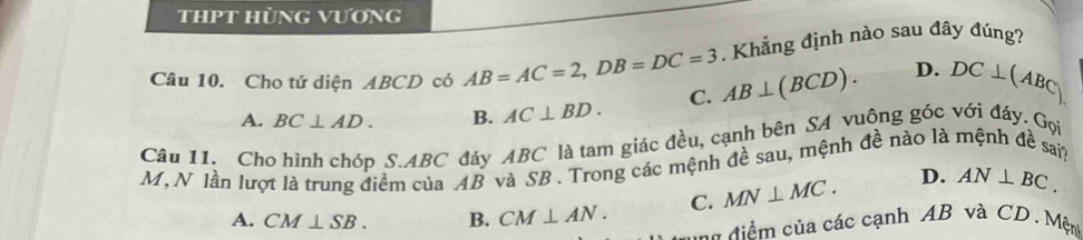 thPt hùng vương
. Khẳng định nào sau đây đúng?
Câu 10. Cho tứ diện ABCD có AB=AC=2, DB=DC=3 AB⊥ (BCD). D. DC⊥ (ABC)
A. BC⊥ AD. B. AC⊥ BD. C.
Câu 11. Cho hình chóp S. ABC đáy ABC là tam giác đều, cạnh bên SA vuông góc với đáy. Gọi
M, N lần lượt là trung điểm của AB và SB. Trong các mệnh đề sau, mệnh đề nào là mệnh đề sai?
A. CM⊥ SB. B. CM⊥ AN. C. MN⊥ MC. D. AN⊥ BC. 
=a điể m của các cạnh AB và CD. Mện