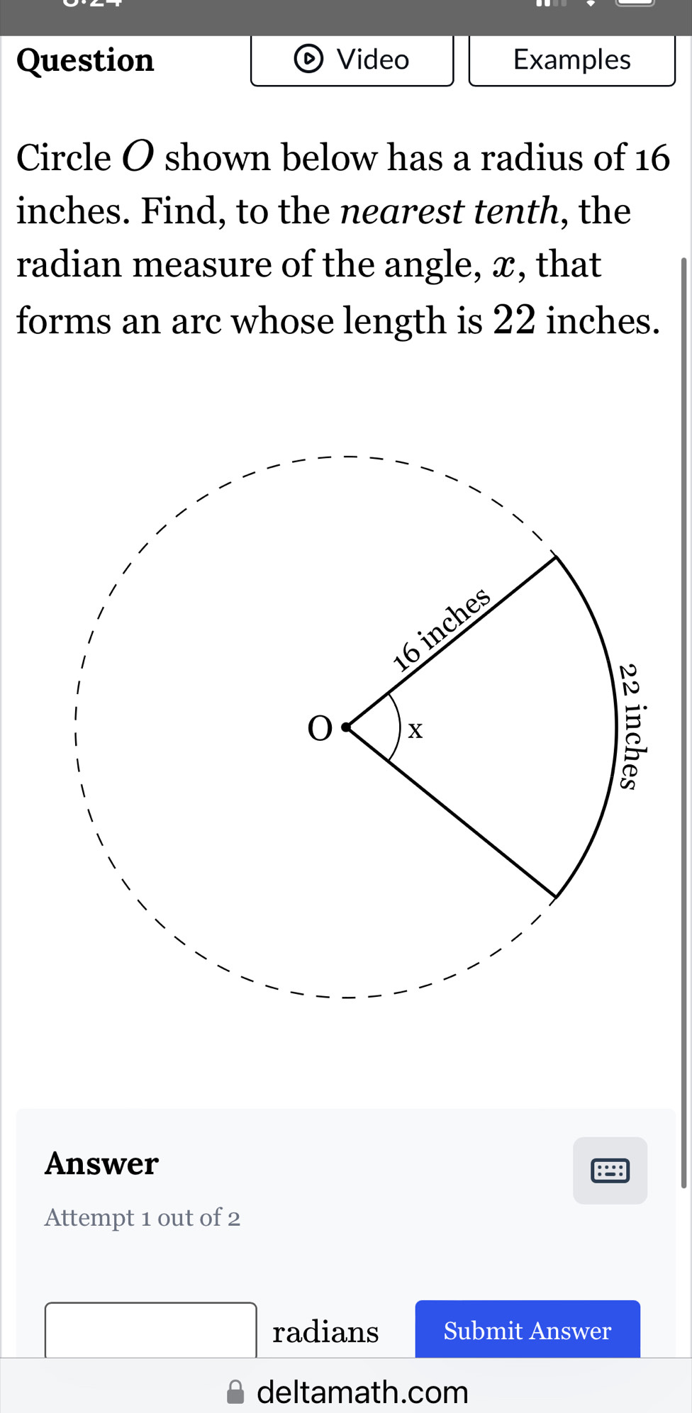 Question Video Examples 
Circle O shown below has a radius of 16
inches. Find, to the nearest tenth, the 
radian measure of the angle, x, that 
forms an arc whose length is 22 inches. 
Answer 
Attempt 1 out of 2 
radians Submit Answer 
deltamath.com