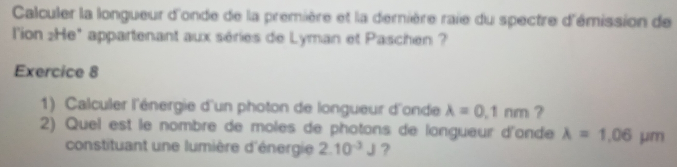 Calculer la longueur d'onde de la première et la derière raie du spectre d'émission de 
l'ion :He" appartenant aux séries de Lyman et Paschen ? 
Exercice 8 
1) Calculer l'énergie d'un photon de longueur d'onde lambda =0.1nm ? 
2) Quel est le nombre de moles de photons de longueur d'ande lambda =1.06mu m
constituant une lumière d'énergie 2.10^(-3)J ?