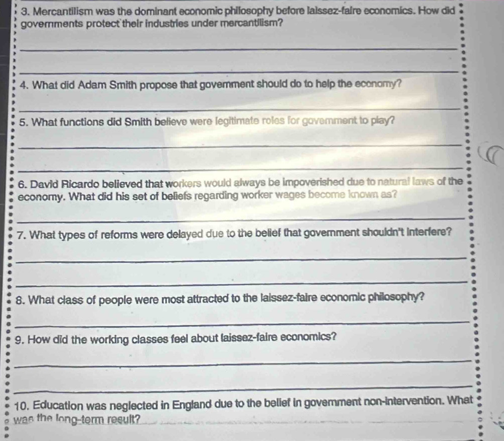 Mercantilism was the dominant economic philosophy before lalssez-faire economics. How did 
governments protect their industries under mercantilism? 
_ 
_ 
4. What did Adam Smith propose that government should do to help the economy? 
_ 
5. What functions did Smith believe were legitimate roles for govemment to play? 
_ 
_ 
6. David Ricardo believed that workers would always be impoverished due to natural laws of the 
economy. What did his set of beliefs regarding worker wages become known as? 
_ 
7. What types of reforms were delayed due to the belief that government shouldn't interfere? 
_ 
_ 
8. What class of people were most attracted to the laissez-faire economic philosophy? 
_ 
9. How did the working classes feel about laissez-faire economics? 
_ 
_ 
10. Education was neglected in England due to the belief in govemment non-intervention. What 
was the long-term result? 
_