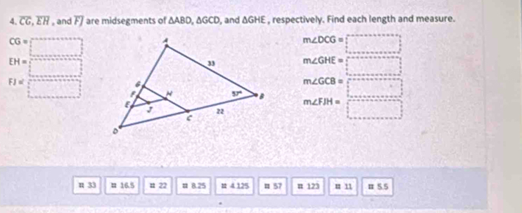 overline CG,overline EH , and overline FJ are midsegments of △ ABD,△ GCD , and △ GHE , respectively. Find each length and measure.
CG= □
m∠ DCG=□
EH= □
m∠ GHE=□
F Jα J= □ beginarrayr m∠ GCB=□  m∠ FBH=□  □ endarray
π 33 # 16.5 n 22 # 8.25 u 4 125 1 57 u 123 u 11 π 5.5