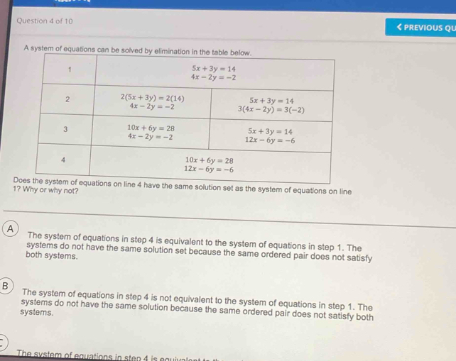 < previous Qu
A system of 
the system of equations on line
1? Why or why not?
 A The system of equations in step 4 is equivalent to the system of equations in step 1. The
systems do not have the same solution set because the same ordered pair does not satisfy
both systems.
B The system of equations in step 4 is not equivalent to the system of equations in step 1. The
systems do not have the same solution because the same ordered pair does not satisfy both
systems.
The system of equations in step 4 is equival