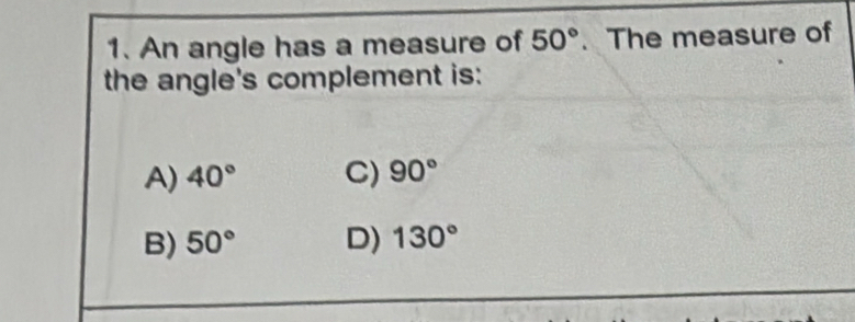 An angle has a measure of 50°. The measure of
the angle's complement is:
A) 40° C) 90°
B) 50° D) 130°