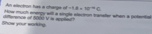 An electron has a charge of -1.6* 10^(-19)C. 
How much energy willl a single electron transfer when a potential 
difference of 5000 V is applied? 
Show your working.