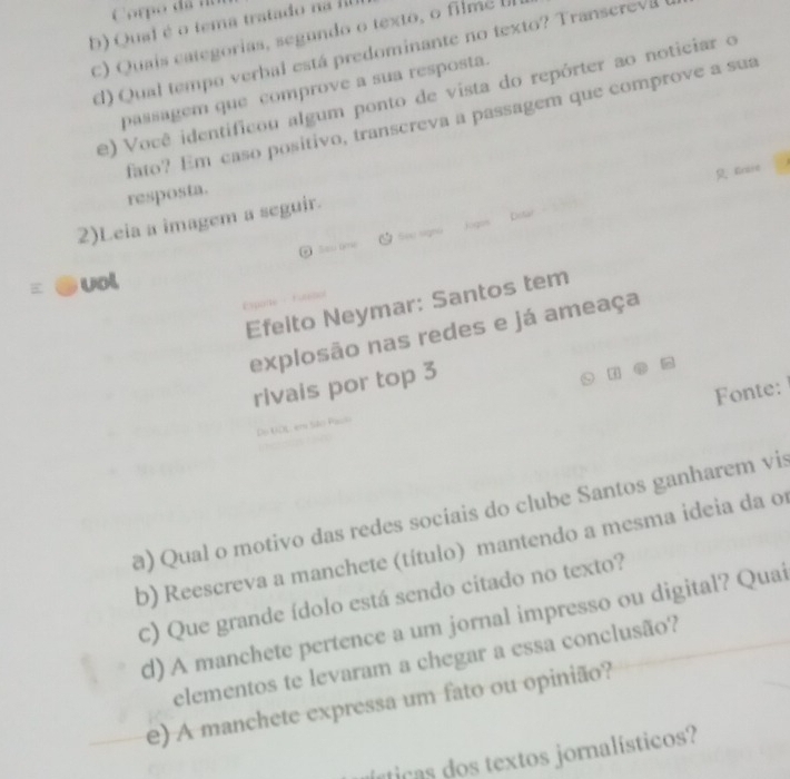 Corpo đã rn 
b) Qual é o tema tratado na II 
c) Quais categorias, segundo o texto, o filme 
d) Qual tempo verbal está predominante no texto? Transerevá 
passagem que comprove a sua resposta. 
e) Você identificou algum ponto de vista do repórter ao noticiar o 
fato? Em caso positivo, transcreva a passagem que comprove a sua 
Gnire 
resposta. 
2)Leia a imagem a seguir. 
j0 
@ Saw ome 
vol 
Efelto Neymar: Santos tem 
explosão nas redes e já ameaça 
rivais por top 3
Fonte: 
D m São Pa 
a) Qual o motivo das redes sociais do clube Santos ganharem vis 
b) Reescreva a manchete (título) mantendo a mesma ideia da o 
c) Que grande ídolo está sendo citado no texto? 
d) A manchete pertence a um jornal impresso ou digital? Quai 
elementos te levaram a chegar a essa conclusão? 
e) A manchete expressa um fato ou opinião? 
ústicas dos textos joralísticos