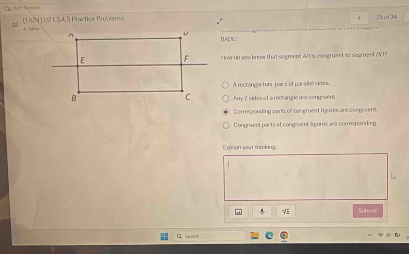 [FA24] U2 L3.4,5 Practice Problems < 25 of 34
A. Salloy
BADC.
How do you know that segment AD is congruent to segment BD?
A rectangle has pairs of parallel sides.
Any 2 sides of a rectangle are congruent.
Corresponding parts of congruent figures are congruent.
Congruent parts of congruent figures are corresponding.
Explain your thinking.
sqrt(± ) Submit
Search